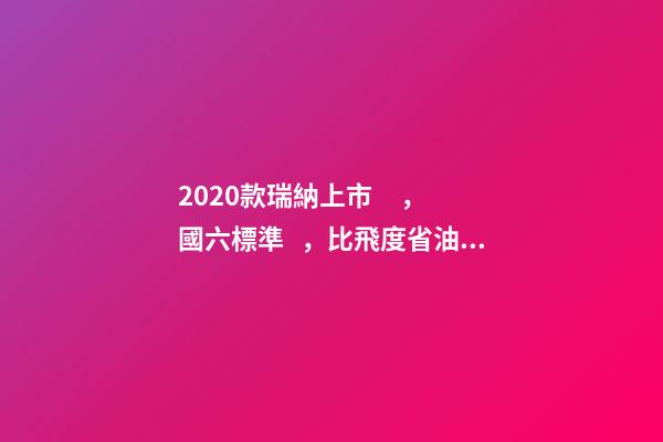 2020款瑞納上市，國六標準，比飛度省油，4.99萬迷倒一片